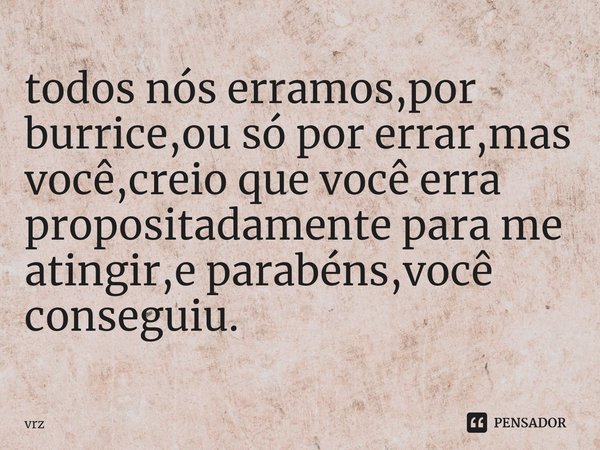 ⁠todos nós erramos,por burrice,ou só por errar,mas você,creio que você erra propositadamente para me atingir,e parabéns,você conseguiu.... Frase de vrz.