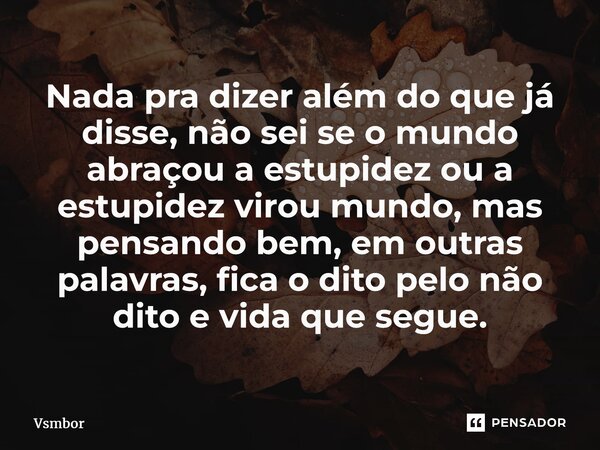 ⁠Nada pra dizer além do que já disse, não sei se o mundo abraçou a estupidez ou a estupidez virou mundo, mas pensando bem, em outras palavras, fica o dito pelo ... Frase de Vsmbor.