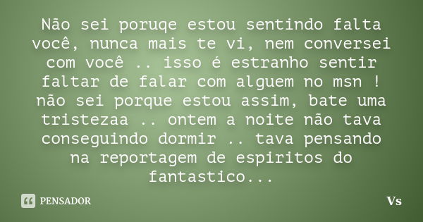 Não sei poruqe estou sentindo falta você, nunca mais te vi, nem conversei com você .. isso é estranho sentir faltar de falar com alguem no msn ! não sei porque ... Frase de Vs.