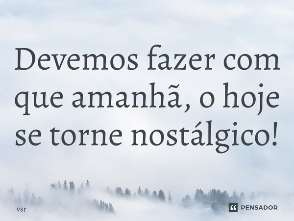 Devemos fazer com que amanhã, o hoje se torne nostálgico!... Frase de Vsr.