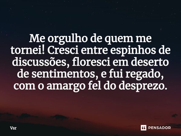 ⁠Me orgulho de quem me tornei!Cresci entre espinhos de discussões, floresci em deserto de sentimentos, e fui regado, com o amargo fel do desprezo.... Frase de Vsr.