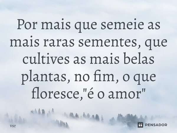 Por mais que semeie as mais raras sementes, que cultives as mais belas plantas, no fim, o que floresce, "é o amor"... Frase de Vsr.