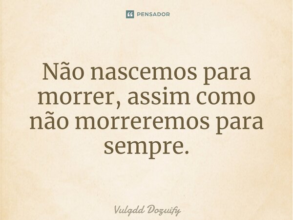 Não nascemos para morrer, assim como não morreremos para sempre.... Frase de Vulgdd Dozuify.