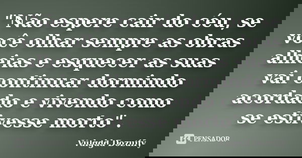 "Não espere cair do céu, se você olhar sempre as obras alheias e esquecer as suas vai continuar dormindo acordado e vivendo como se estivesse morto".... Frase de Vulgdd Dozuify.