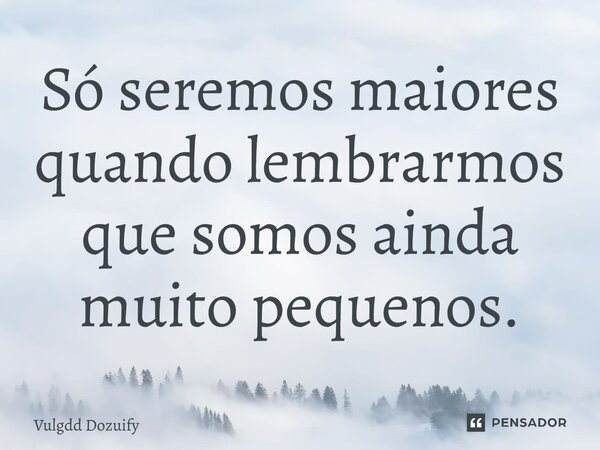 Só seremos maiores quando lembrarmos que somos ainda muito pequenos.... Frase de Vulgdd Dozuify.