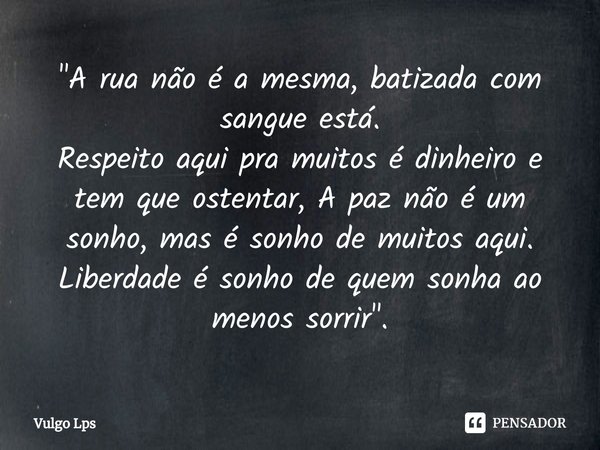 "A rua não é a mesma, batizada com sangue está.
Respeito⁠ aqui pra muitos é dinheiro e tem que ostentar, A paz não é um sonho, mas é sonho de muitos aqui. ... Frase de Vulgo Lps.