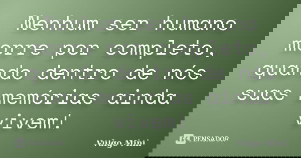 Nenhum ser humano morre por completo, quando dentro de nós suas memórias ainda vivem!... Frase de Vulgo Mini.