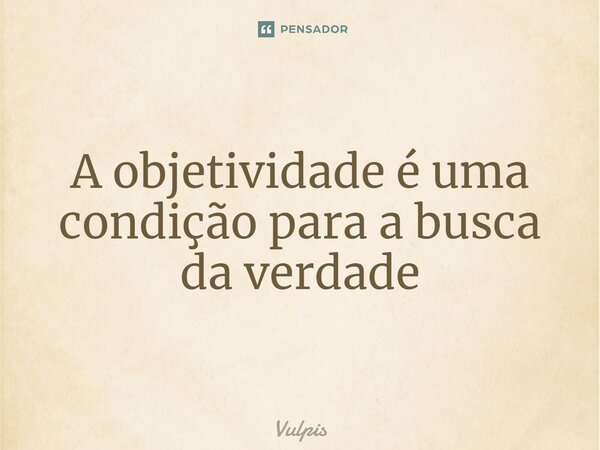 ⁠A objetividade é uma condição para a busca da verdade... Frase de Vulpis.