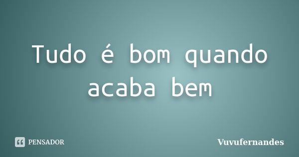 Tudo é bom quando acaba bem... Frase de Vuvufernandes.