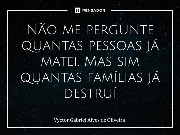 Não me pergunte quantas pessoas já matei. Mas sim quantas famílias já destruí... Frase de Vyctor Gabriel Alves de Oliveira.