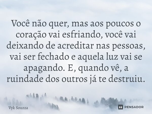 ⁠Você não quer, mas aos poucos o coração vai esfriando, você vai deixando de acreditar nas pessoas, vai ser fechado e aquela luz vai se apagando. E, quando vê, ... Frase de Vyk Souzza.