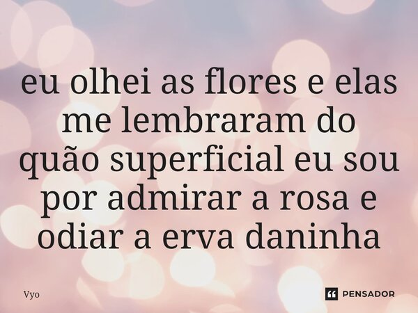 ⁠eu olhei as flores e elas me lembraram do quão superficial eu sou por admirar a rosa e odiar a erva daninha... Frase de vyo.