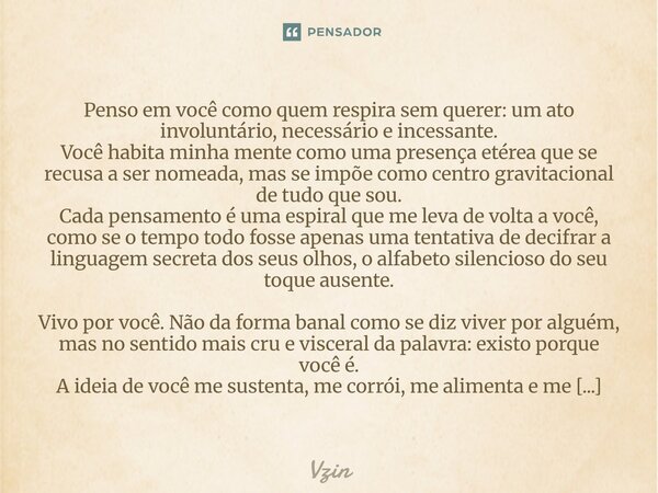 Penso em você como quem respira sem querer: um ato involuntário, necessário e incessante. Você habita minha mente como uma presença etérea que se recusa a ser ... Frase de Vzin.