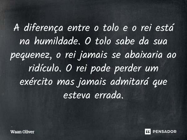 A diferença entre o tolo e o rei está na humildade. O tolo sabe da sua pequenez, o rei jamais se abaixaria ao ridículo. O rei pode perder um exército mas jamais... Frase de Waan Oliver.