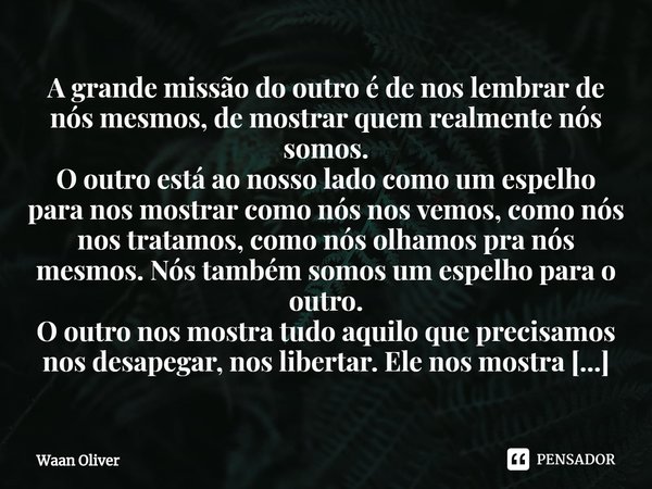A grande missão do outro é de nos lembrar de nós mesmos, de mostrar quem realmente nós somos.
O outro está ao nosso lado como um espelho para nos mostrar como ... Frase de Waan Oliver.
