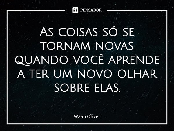 ⁠As coisas só se tornam novas quando você aprende a ter um novo olhar sobre elas.... Frase de Waan Oliver.