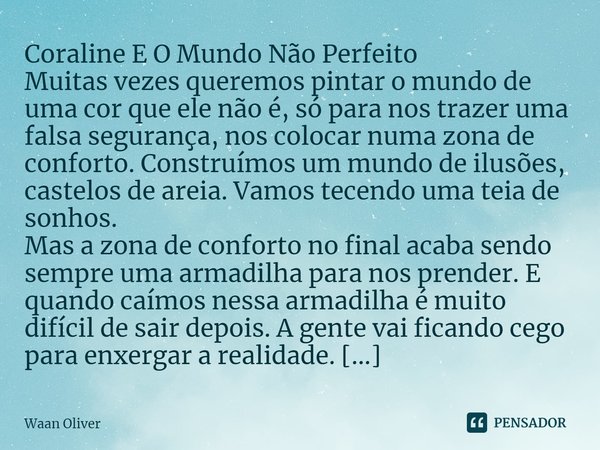 Coraline E O Mundo Não Perfeito
Muitas vezes queremos pintar o mundo de uma cor que ele não é, só para nos trazer uma falsa segurança, nos colocar numa zona de... Frase de Waan Oliver.