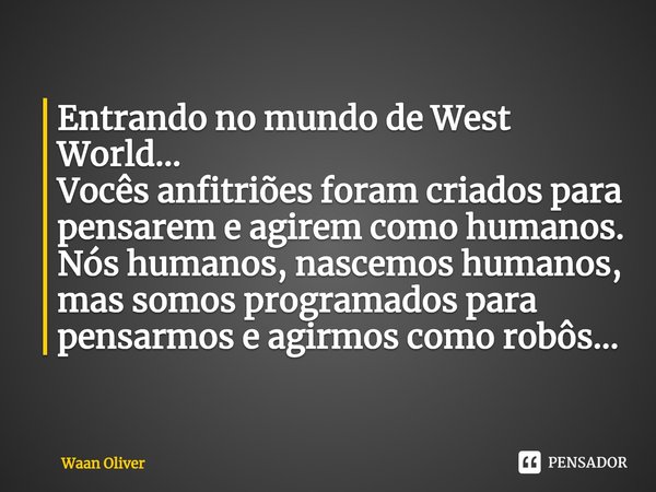 Entrando no mundo de West World...
Vocês anfitriões foram criados para pensarem e agirem como humanos. Nós humanos, nascemos humanos, mas somos programados para... Frase de Waan Oliver.