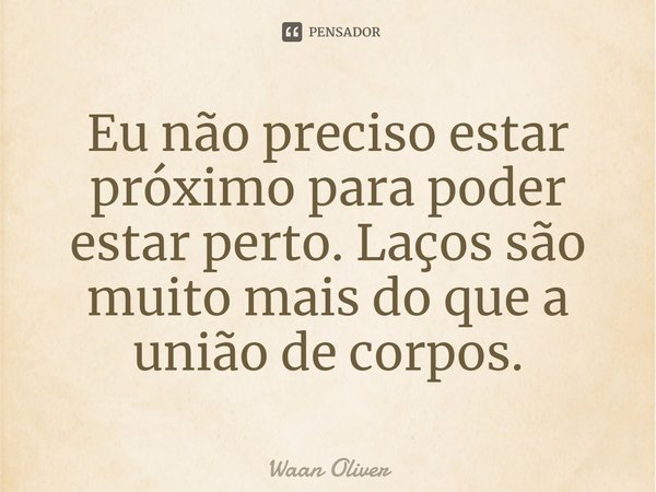 ⁠Eu não preciso estar próximo para poder estar perto. Laços são muito mais do que a união de corpos.... Frase de Waan Oliver.