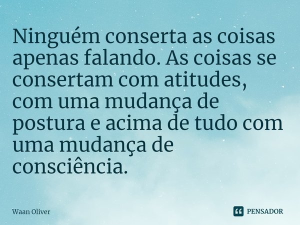 ⁠Ninguém conserta as coisas apenas falando. As coisas se consertam com atitudes, com uma mudança de postura e acima de tudo com uma mudança de consciência.... Frase de Waan Oliver.