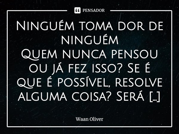 Ninguém toma dor de ninguém
Quem nunca pensou ou já fez isso? Se é que é possível, resolve alguma coisa? Será que tomarmos as dores do outro é algo que trará a... Frase de Waan Oliver.