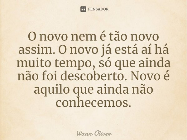 ⁠O novo nem é tão novo assim. O novo já está aí há muito tempo, só que ainda não foi descoberto. Novo é aquilo que ainda não conhecemos.... Frase de Waan Oliver.