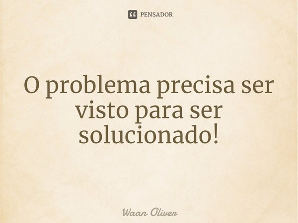 ⁠O problema precisa ser visto para ser solucionado!... Frase de Waan Oliver.