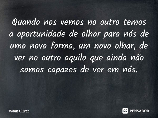 Quando nos vemos no outro temos a oportunidade de olhar para nós de uma nova forma, um novo olhar, de ver no outro aquilo que ainda não somos capazes de ver em ... Frase de Waan Oliver.