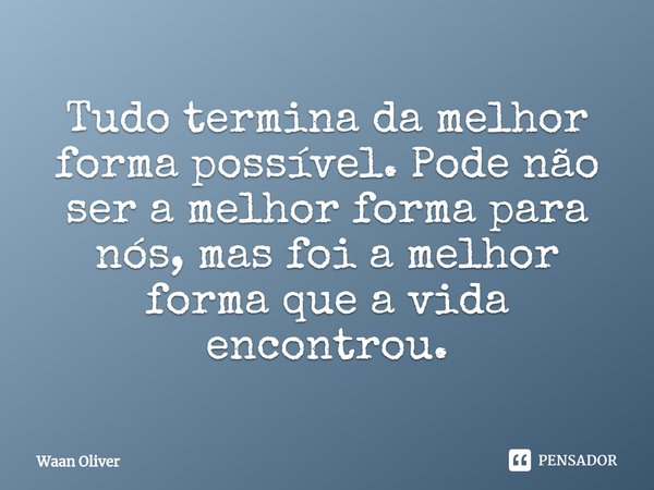 Tudo termina da melhor forma possível. Pode não ser a melhor forma para nós, mas foi a melhor forma que a vida encontrou.... Frase de Waan Oliver.