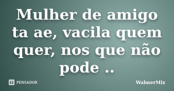 Mulher de amigo ta ae, vacila quem quer, nos que não pode ..... Frase de WabnerMix.