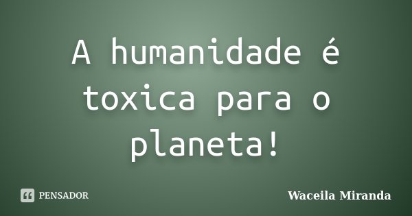 A humanidade é toxica para o planeta!... Frase de Waceila Miranda.