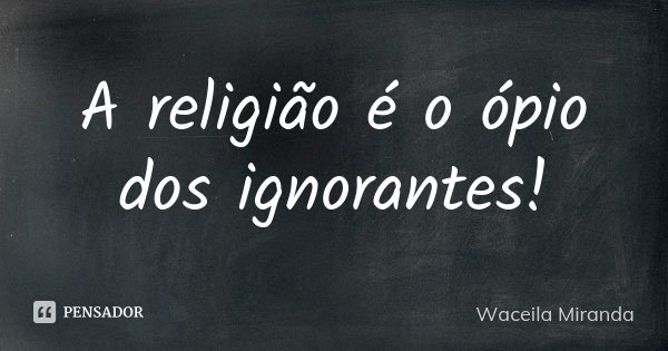 A religião é o ópio dos ignorantes!... Frase de Waceila Miranda.
