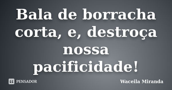 Bala de borracha corta, e, destroça nossa pacificidade!... Frase de Waceila Miranda.