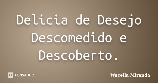 Delicia de Desejo Descomedido e Descoberto.... Frase de Waceila Miranda.