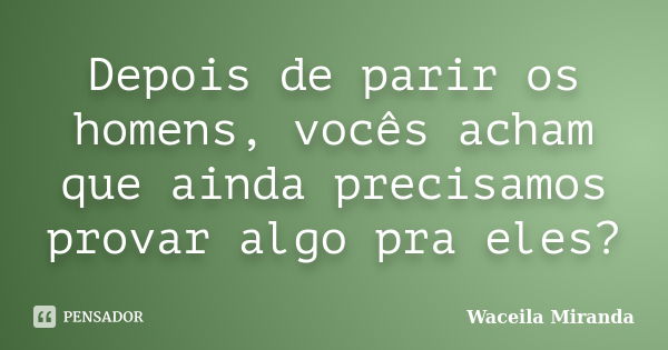 Depois de parir os homens, vocês acham que ainda precisamos provar algo pra eles?... Frase de Waceila Miranda.