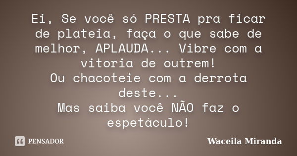 Ei, Se você só PRESTA pra ficar de plateia, faça o que sabe de melhor, APLAUDA... Vibre com a vitoria de outrem! Ou chacoteie com a derrota deste... Mas saiba v... Frase de Waceila Miranda.