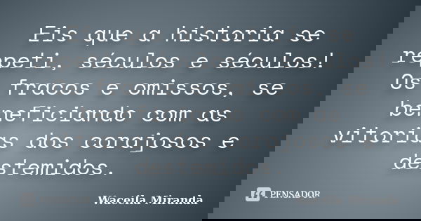 Eis que a historia se repeti, séculos e séculos! Os fracos e omissos, se beneficiando com as vitorias dos corajosos e destemidos.... Frase de Waceila Miranda.