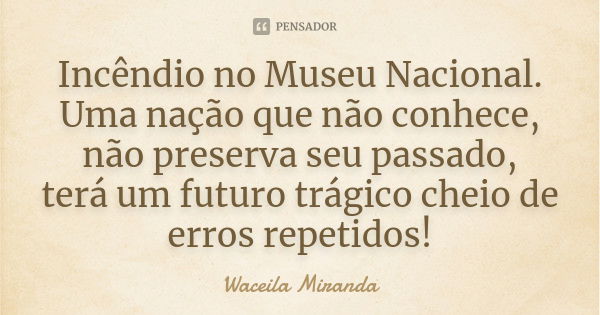 Incêndio no Museu Nacional. Uma nação que não conhece, não preserva seu passado, terá um futuro trágico cheio de erros repetidos!... Frase de Waceila Miranda.