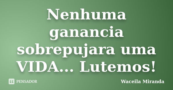 Nenhuma ganancia sobrepujara uma VIDA... Lutemos!... Frase de Waceila miranda.