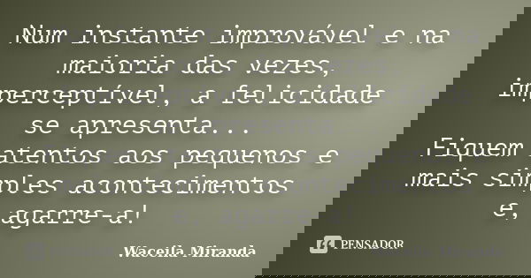 Num instante improvável e na maioria das vezes, imperceptível, a felicidade se apresenta... Fiquem atentos aos pequenos e mais simples acontecimentos e, agarre-... Frase de Waceila Miranda.