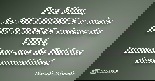 Pra Mim, As MELHORES e mais DELICIOSAS coisas da VIDA, Inundam-me de fluidos descomedidos!... Frase de Waceila Miranda.