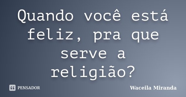 Quando você está feliz, pra que serve a religião?... Frase de Waceila Miranda.