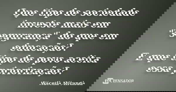 Que tipo de sociedade investe mais em "segurança" do que em educação? E que tipo de povo aceita essa priorização?... Frase de Waceila Miranda.