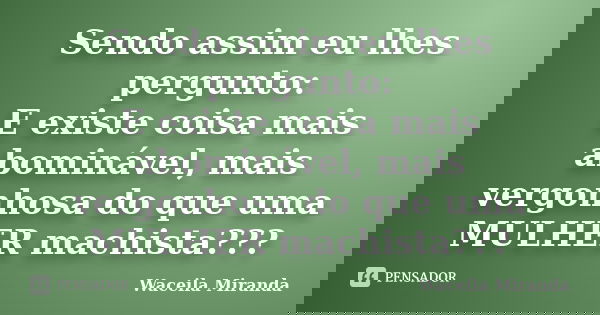 Sendo assim eu lhes pergunto: E existe coisa mais abominável, mais vergonhosa do que uma MULHER machista???... Frase de Waceila Miranda.