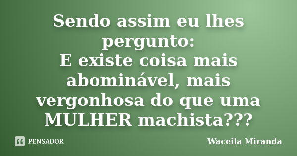 Sendo assim eu lhes pergunto: E existe coisa mais abominável, mais vergonhosa do que uma MULHER machista???... Frase de Waceila Miranda.