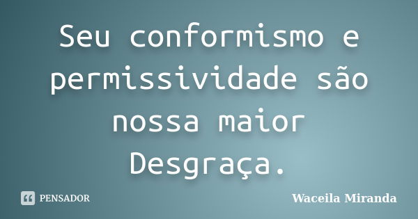 Seu conformismo e permissividade são nossa maior Desgraça.... Frase de Waceila Miranda.