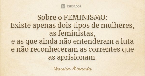 Sobre o FEMINISMO: Existe apenas dois tipos de mulheres, as feministas, e as que ainda não entenderam a luta e não reconheceram as correntes que as aprisionam.... Frase de Waceila Miranda.