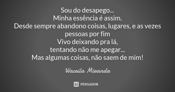 Sou do desapego... Minha essência é assim. Desde sempre abandono coisas, lugares, e as vezes pessoas por fim Vivo deixando pra lá, tentando não me apegar... Mas... Frase de Waceila Miranda.