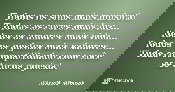 Todos os sons mais musica! Todas as cores mais luz... Todos os amores mais vida... Todos os gostos mais sabores... Tudo compartilhado com você se torna poesia!... Frase de Waceila Miranda.
