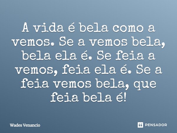 ⁠A vida é bela como a vemos. Se a vemos bela, bela ela é. Se feia a vemos, feia ela é. Se a feia vemos bela, que feia bela é!... Frase de Wades Venancio.